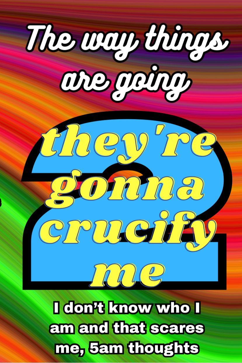 The Way Things Are Going, They're Gonna Crucify Me 2: I don't know who I am and that scares me, 5am thoughts